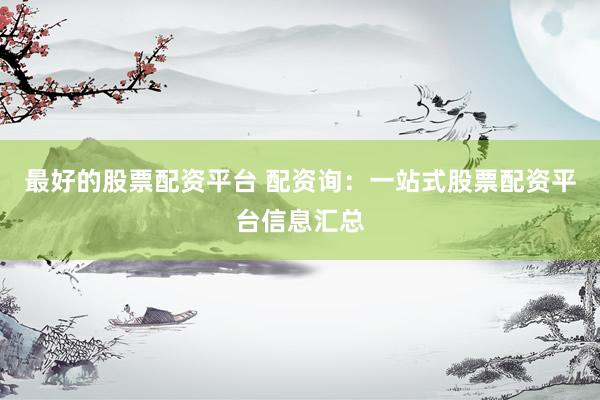 最好的股票配资平台 配资询：一站式股票配资平台信息汇总