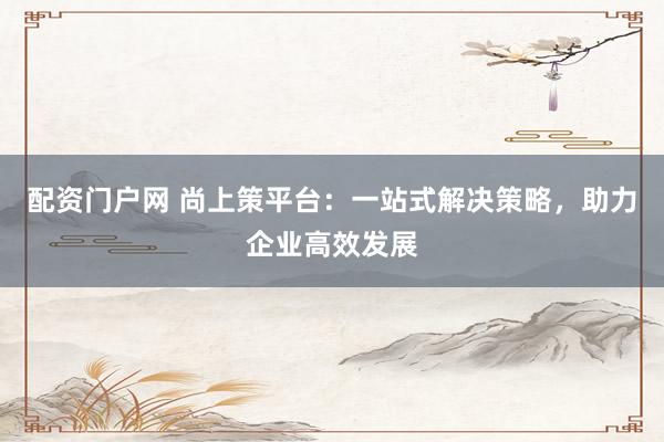 配资门户网 尚上策平台：一站式解决策略，助力企业高效发展