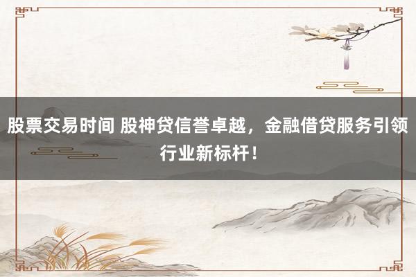股票交易时间 股神贷信誉卓越，金融借贷服务引领行业新标杆！
