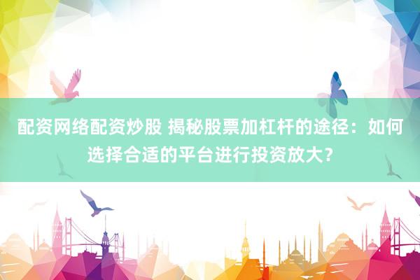 配资网络配资炒股 揭秘股票加杠杆的途径：如何选择合适的平台进行投资放大？