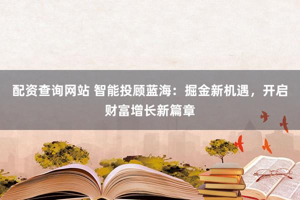配资查询网站 智能投顾蓝海：掘金新机遇，开启财富增长新篇章