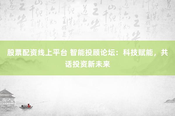 股票配资线上平台 智能投顾论坛：科技赋能，共话投资新未来