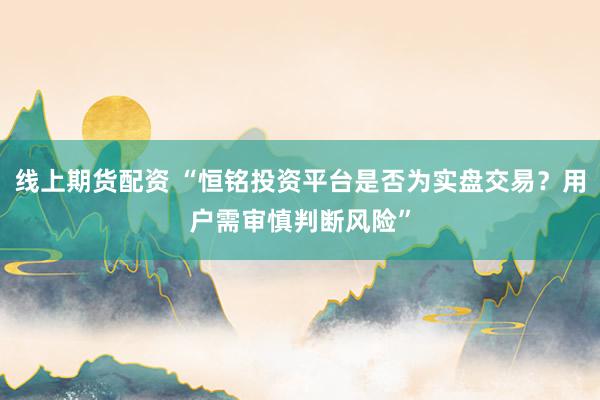 线上期货配资 “恒铭投资平台是否为实盘交易？用户需审慎判断风险”