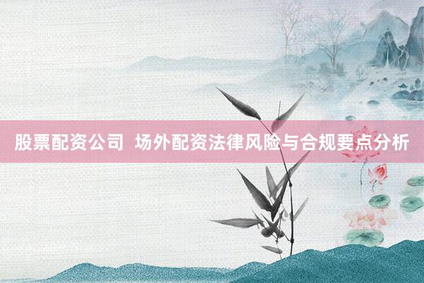股票配资公司  场外配资法律风险与合规要点分析