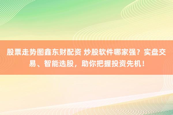 股票走势图鑫东财配资 炒股软件哪家强？实盘交易、智能选股，助你把握投资先机！