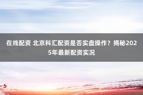 在线配资 北京科汇配资是否实盘操作？揭秘2025年最新配资实况