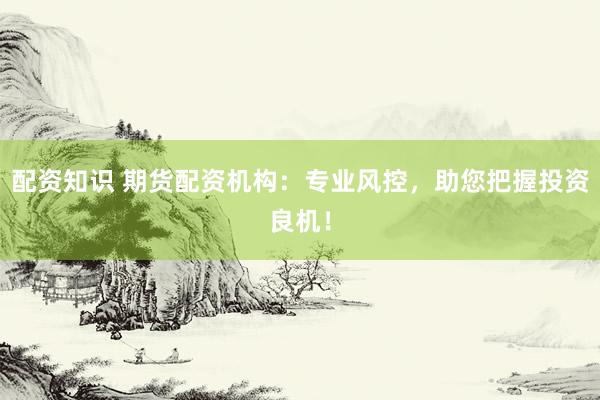 配资知识 期货配资机构：专业风控，助您把握投资良机！
