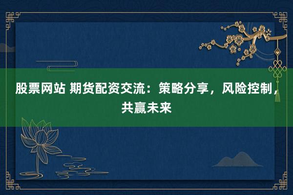 股票网站 期货配资交流：策略分享，风险控制，共赢未来
