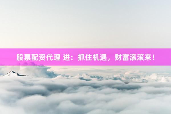 股票配资代理 进：抓住机遇，财富滚滚来！