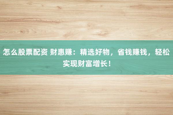 怎么股票配资 财惠赚：精选好物，省钱赚钱，轻松实现财富增长！