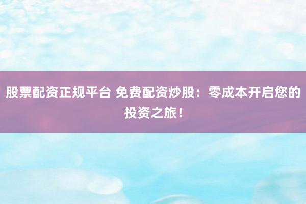 股票配资正规平台 免费配资炒股：零成本开启您的投资之旅！