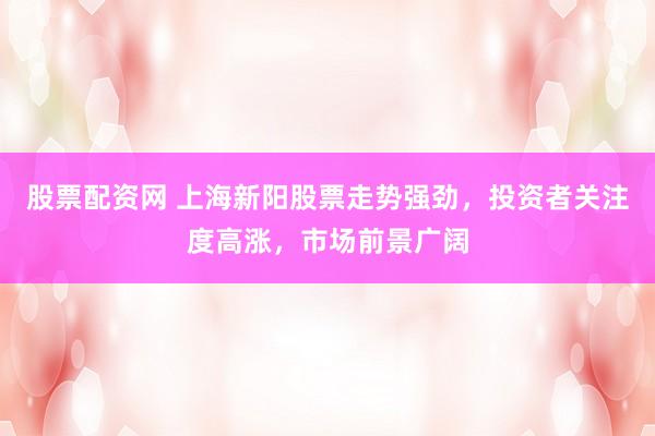 股票配资网 上海新阳股票走势强劲，投资者关注度高涨，市场前景广阔