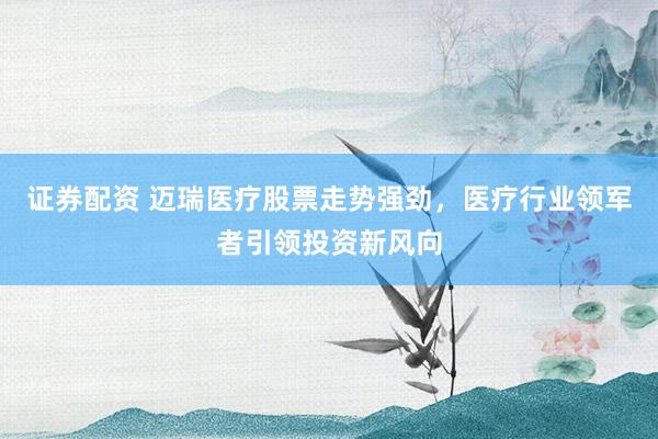 证券配资 迈瑞医疗股票走势强劲，医疗行业领军者引领投资新风向