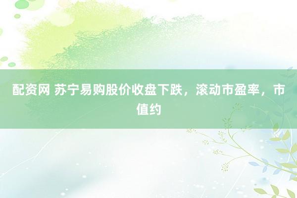 配资网 苏宁易购股价收盘下跌，滚动市盈率，市值约