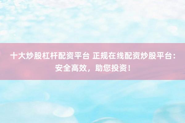 十大炒股杠杆配资平台 正规在线配资炒股平台：安全高效，助您投资！