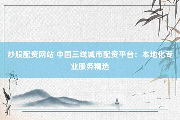 炒股配资网站 中国三线城市配资平台：本地化专业服务精选