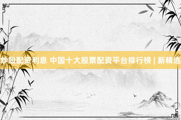 炒股配资利息 中国十大股票配资平台排行榜 | 新精选