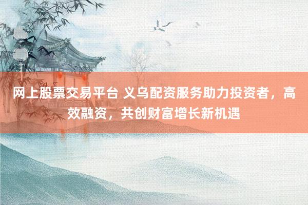 网上股票交易平台 义乌配资服务助力投资者，高效融资，共创财富增长新机遇