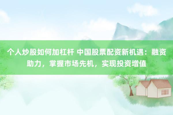 个人炒股如何加杠杆 中国股票配资新机遇：融资助力，掌握市场先机，实现投资增值