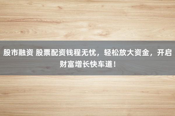 股市融资 股票配资钱程无忧，轻松放大资金，开启财富增长快车道！