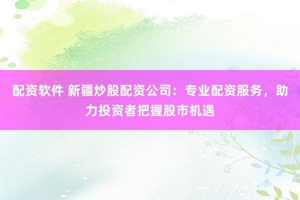 配资软件 新疆炒股配资公司：专业配资服务，助力投资者把握股市机遇