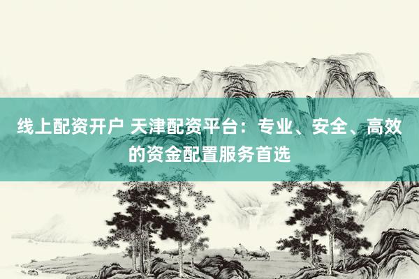 线上配资开户 天津配资平台：专业、安全、高效的资金配置服务首选