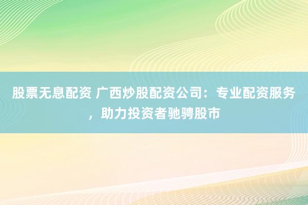 股票无息配资 广西炒股配资公司：专业配资服务，助力投资者驰骋股市