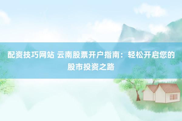 配资技巧网站 云南股票开户指南：轻松开启您的股市投资之路