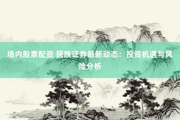 场内股票配资 民族证券最新动态：投资机遇与风险分析