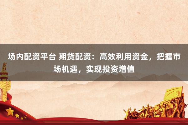 场内配资平台 期货配资：高效利用资金，把握市场机遇，实现投资增值