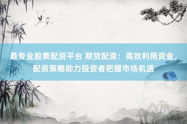 最专业股票配资平台 期货配资：高效利用资金，配资策略助力投资者把握市场机遇