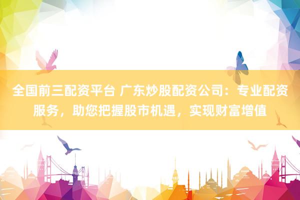 全国前三配资平台 广东炒股配资公司:专业配资服务,助您把握股市机遇,实现财富增值