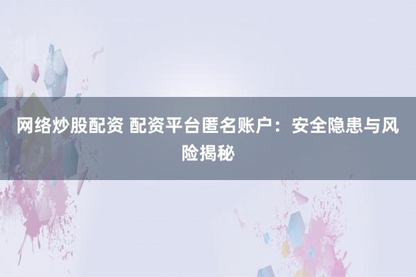 网络炒股配资 配资平台匿名账户:安全隐患与风险揭秘