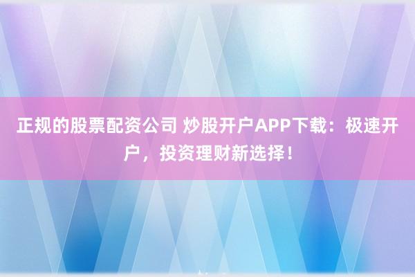正规的股票配资公司 炒股开户APP下载：极速开户，投资理财新选择！