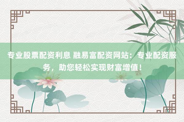 专业股票配资利息 融易富配资网站:专业配资服务,助您轻松实现财富增值!