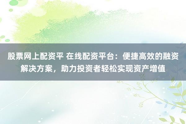 股票网上配资平 在线配资平台：便捷高效的融资解决方案，助力投资者轻松实现资产增值