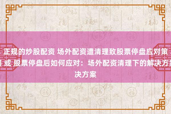 正规的炒股配资 场外配资遭清理致股票停盘应对策略 或 股票停盘后如何应对:场外配资清理下的解决方案