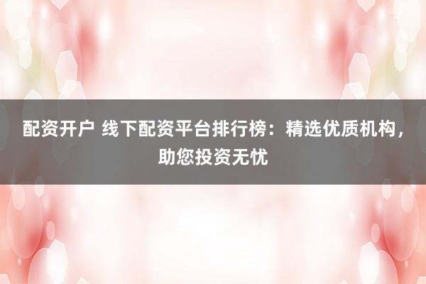 配资开户 线下配资平台排行榜：精选优质机构，助您投资无忧