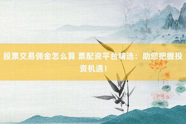 股票交易佣金怎么算 票配资平台精选：助您把握投资机遇！