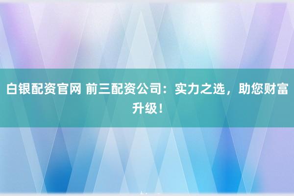 白银配资官网 前三配资公司：实力之选，助您财富升级！