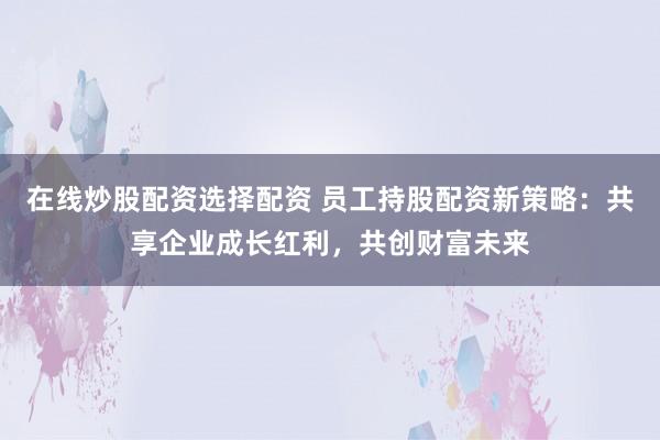 在线炒股配资选择配资 员工持股配资新策略：共享企业成长红利，共创财富未来