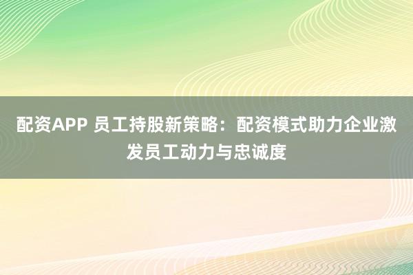 配资APP 员工持股新策略：配资模式助力企业激发员工动力与忠诚度