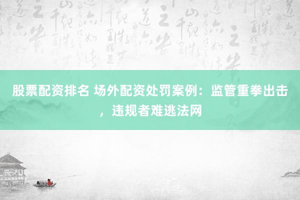 股票配资排名 场外配资处罚案例：监管重拳出击，违规者难逃法网