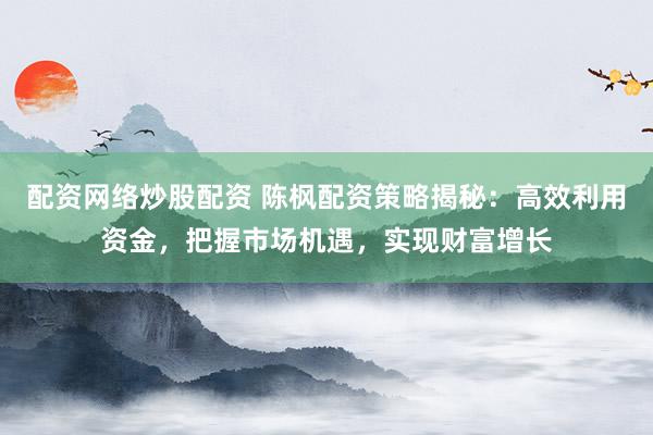 配资网络炒股配资 陈枫配资策略揭秘：高效利用资金，把握市场机遇，实现财富增长