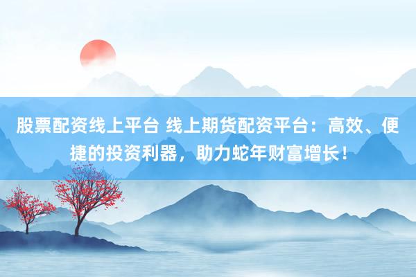 股票配资线上平台 线上期货配资平台：高效、便捷的投资利器，助力蛇年财富增长！