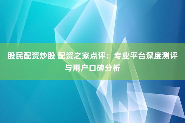 股民配资炒股 配资之家点评：专业平台深度测评与用户口碑分析