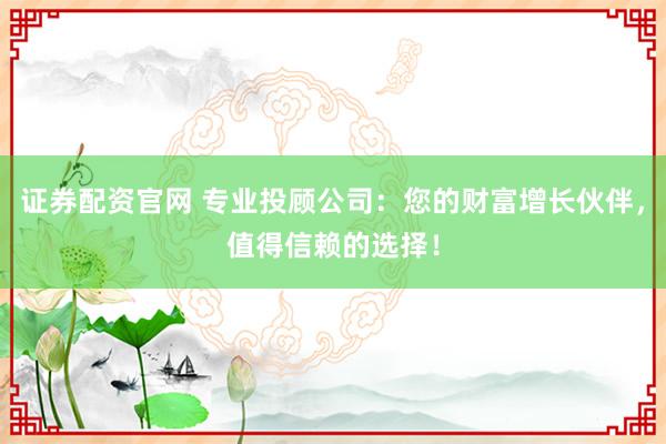 证券配资官网 专业投顾公司：您的财富增长伙伴，值得信赖的选择！