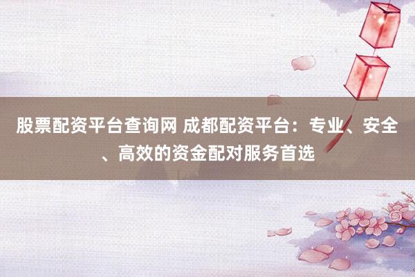 股票配资平台查询网 成都配资平台：专业、安全、高效的资金配对服务首选