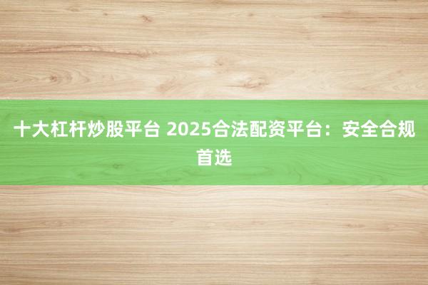 十大杠杆炒股平台 2025合法配资平台：安全合规首选