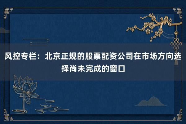 风控专栏：北京正规的股票配资公司在市场方向选择尚未完成的窗口